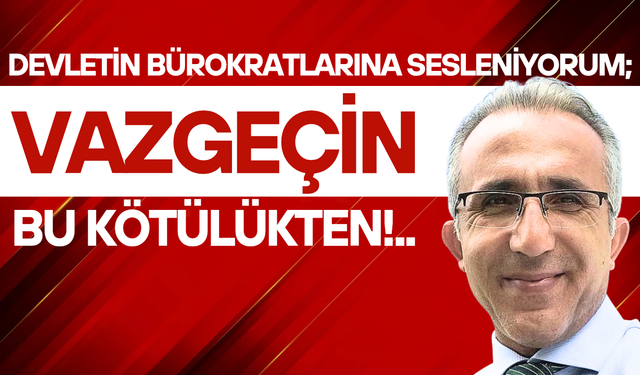 Devletin bürokratlarına sesleniyorum; Vazgeçin bu kötülükten!..